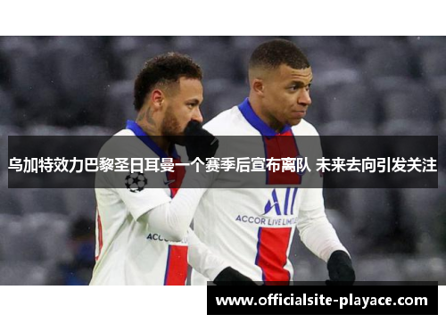 乌加特效力巴黎圣日耳曼一个赛季后宣布离队 未来去向引发关注