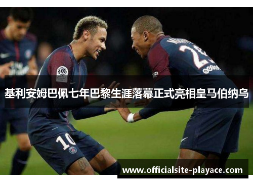 基利安姆巴佩七年巴黎生涯落幕正式亮相皇马伯纳乌